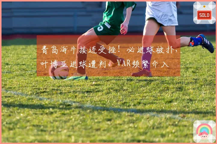 青岛海牛接连受挫！必进球被扑，叶博亚进球遭判，VAR频繁介入