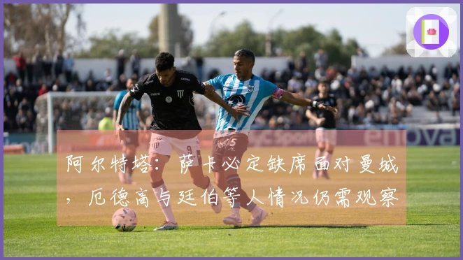 阿尔特塔：萨卡必定缺席面对曼城，厄德高与廷伯等人情况仍需观察