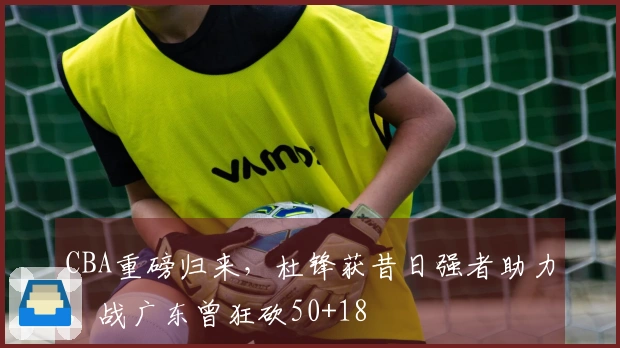 CBA重磅归来，杜锋获昔日强者助力，战广东曾狂砍50+18
