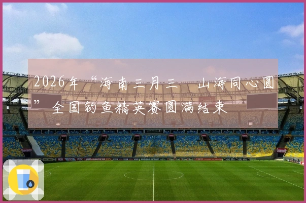 2026年“海南三月三・山海同心圆”全国钓鱼精英赛圆满结束