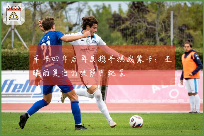 辛卡四年后再度携手挑战蒙卡，王曦雨复出打破萨巴纪录