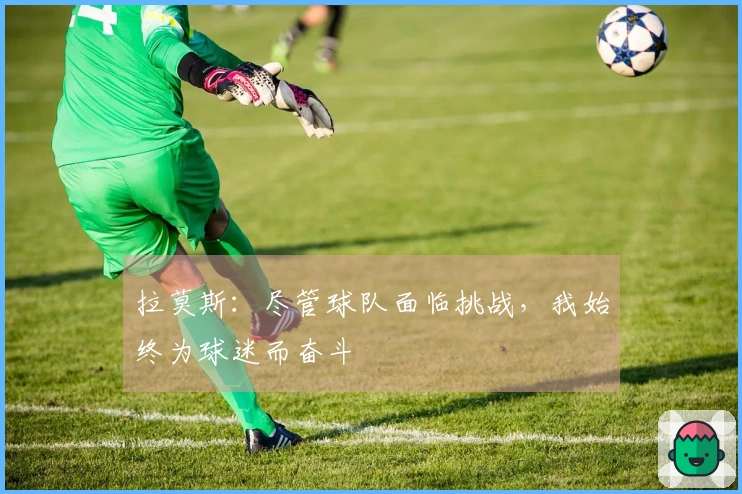 拉莫斯：尽管球队面临挑战，我始终为球迷而奋斗