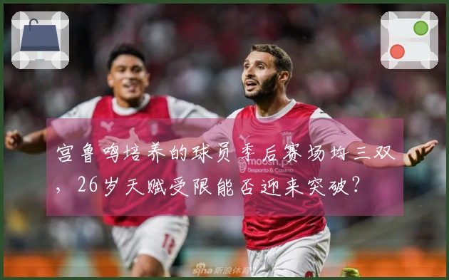 宫鲁鸣培养的球员季后赛场均三双，26岁天赋受限能否迎来突破？