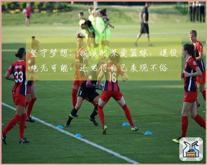 坚守梦想：我依然深爱篮球，退役绝无可能，还觉得自己表现不俗