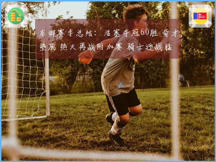 东部赛季总结：活塞夺冠60胜 奇才垫底 热火再战附加赛 骑士迎战猛龙