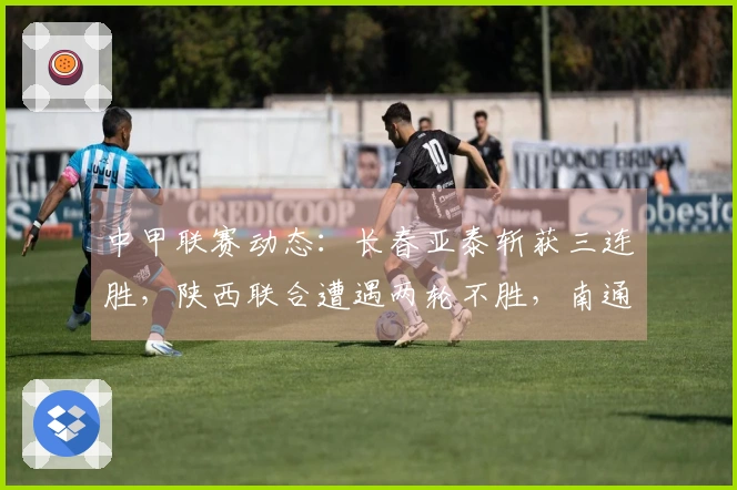 中甲联赛动态：长春亚泰斩获三连胜，陕西联合遭遇两轮不胜，南通支云保持五轮不败