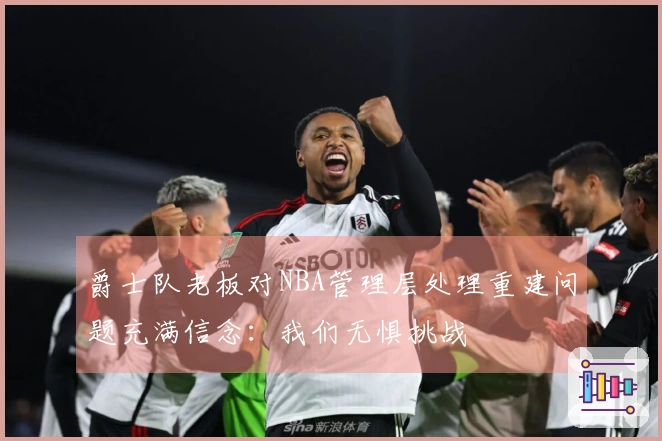 爵士队老板对NBA管理层处理重建问题充满信念：我们无惧挑战