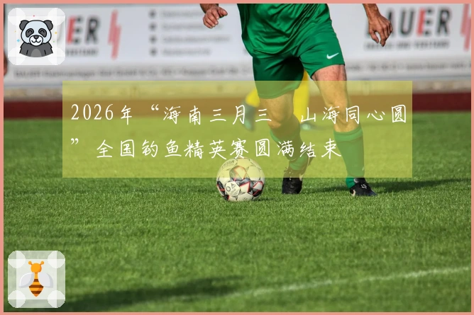 2026年“海南三月三・山海同心圆”全国钓鱼精英赛圆满结束