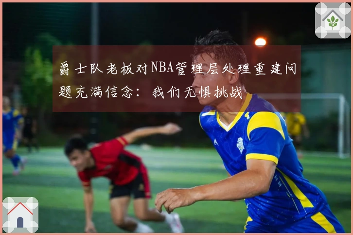 爵士队老板对NBA管理层处理重建问题充满信念：我们无惧挑战
