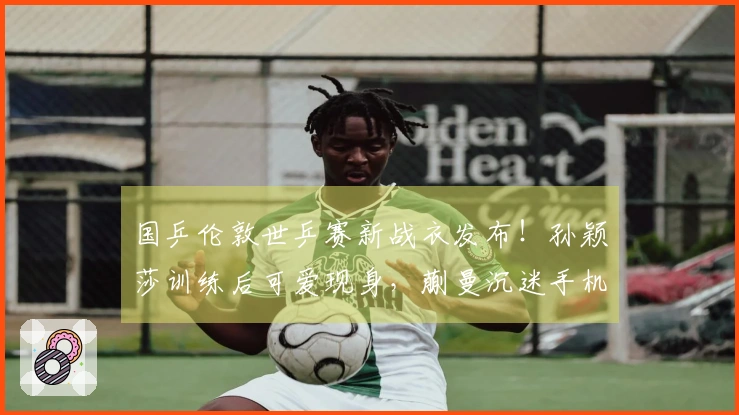 国乒伦敦世乒赛新战衣发布！孙颖莎训练后可爱现身，蒯曼沉迷手机游戏