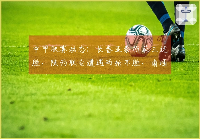 中甲联赛动态：长春亚泰斩获三连胜，陕西联合遭遇两轮不胜，南通支云保持五轮不败