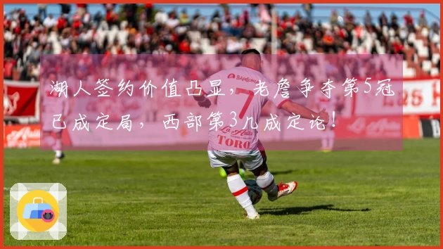 湖人签约价值凸显，老詹争夺第5冠已成定局，西部第3几成定论！