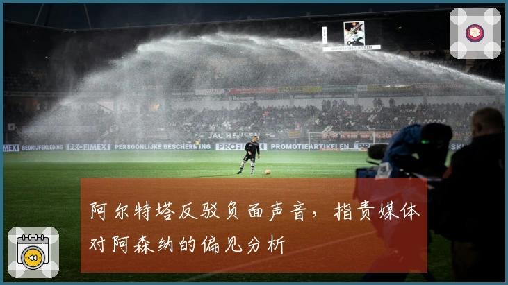 阿尔特塔反驳负面声音，指责媒体对阿森纳的偏见分析