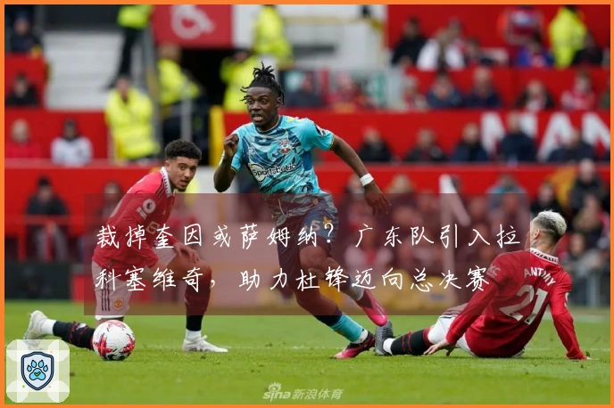 裁掉奎因或萨姆纳？广东队引入拉科塞维奇，助力杜锋迈向总决赛