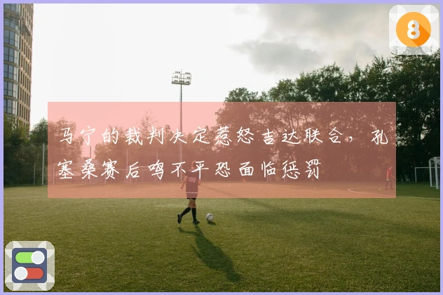 马宁的裁判决定惹怒吉达联合，孔塞桑赛后鸣不平恐面临惩罚