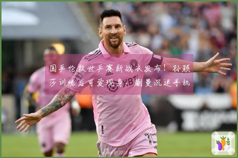 国乒伦敦世乒赛新战衣发布！孙颖莎训练后可爱现身，蒯曼沉迷手机游戏