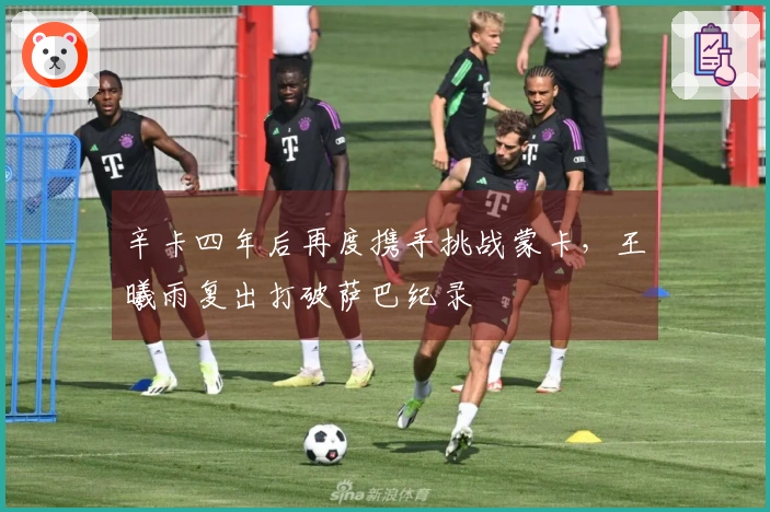 辛卡四年后再度携手挑战蒙卡，王曦雨复出打破萨巴纪录